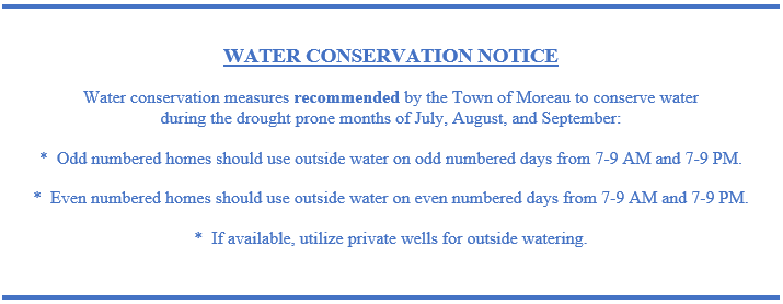 Text Box: WATER CONSERVATION NOTICE

Water conservation measures recommended by the Town of Moreau to conserve water 
during the drought prone months of July, August, and September:

*  Odd numbered homes should use outside water on odd numbered days from 7-9 AM and 7-9 PM.

*  Even numbered homes should use outside water on even numbered days from 7-9 AM and 7-9 PM.

*  If available, utilize private wells for outside watering.

